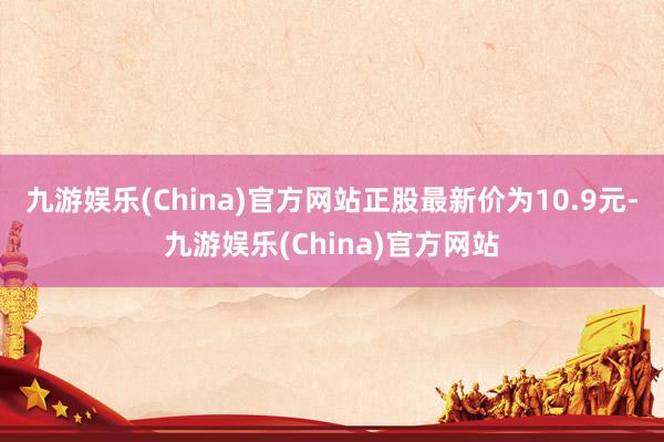 九游娱乐(China)官方网站正股最新价为10.9元-九游娱乐(China)官方网站