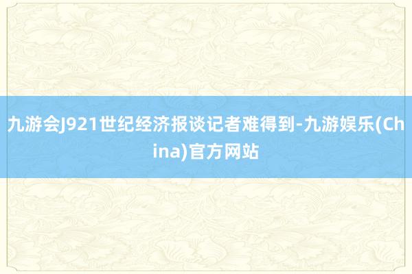 九游会J921世纪经济报谈记者难得到-九游娱乐(China)官方网站