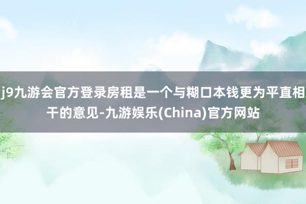 j9九游会官方登录房租是一个与糊口本钱更为平直相干的意见-九游娱乐(China)官方网站