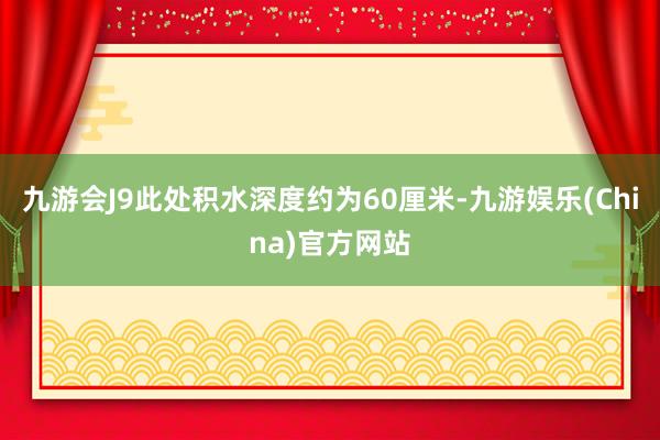 九游会J9此处积水深度约为60厘米-九游娱乐(China)官方网站