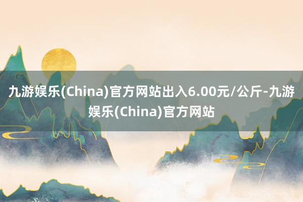 九游娱乐(China)官方网站出入6.00元/公斤-九游娱乐(China)官方网站