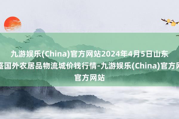 九游娱乐(China)官方网站2024年4月5日山东凯盛国外农居品物流城价钱行情-九游娱乐(China)官方网站