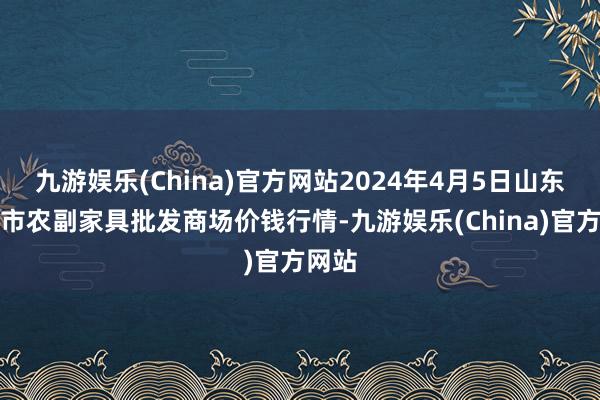 九游娱乐(China)官方网站2024年4月5日山东威海市农副家具批发商场价钱行情-九游娱乐(China)官方网站