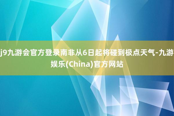 j9九游会官方登录南非从6日起将碰到极点天气-九游娱乐(China)官方网站