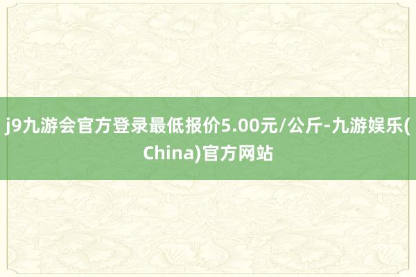 j9九游会官方登录最低报价5.00元/公斤-九游娱乐(China)官方网站