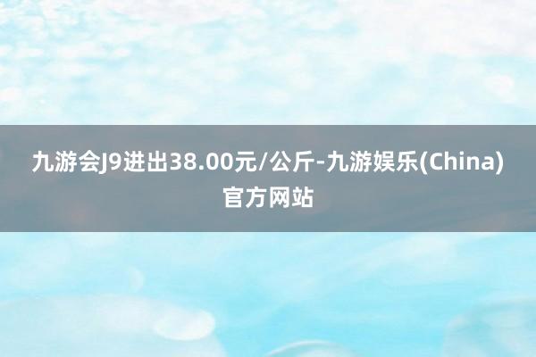 九游会J9进出38.00元/公斤-九游娱乐(China)官方网站