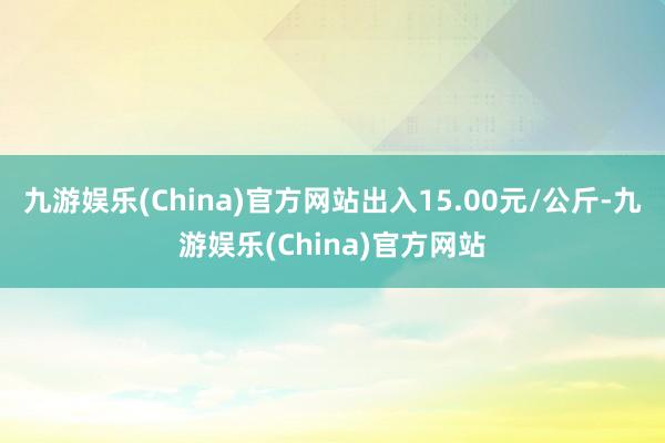 九游娱乐(China)官方网站出入15.00元/公斤-九游娱乐(China)官方网站