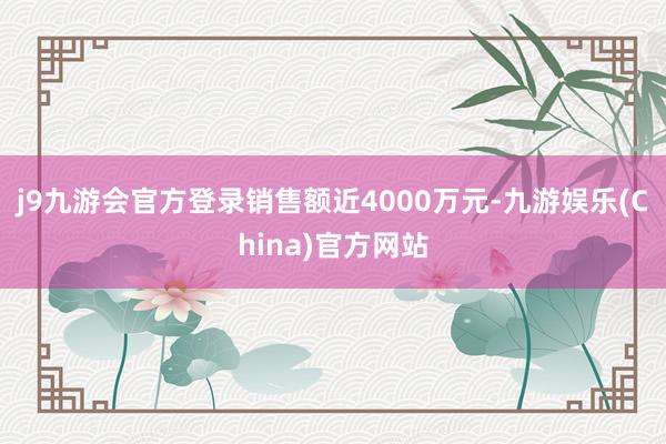 j9九游会官方登录销售额近4000万元-九游娱乐(China)官方网站