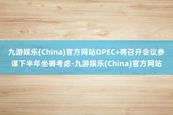 九游娱乐(China)官方网站OPEC+将召开会议参谋下半年坐褥考虑-九游娱乐(China)官方网站