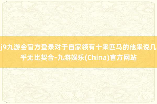 j9九游会官方登录对于自家领有十来匹马的他来说几乎无比契合-九游娱乐(China)官方网站