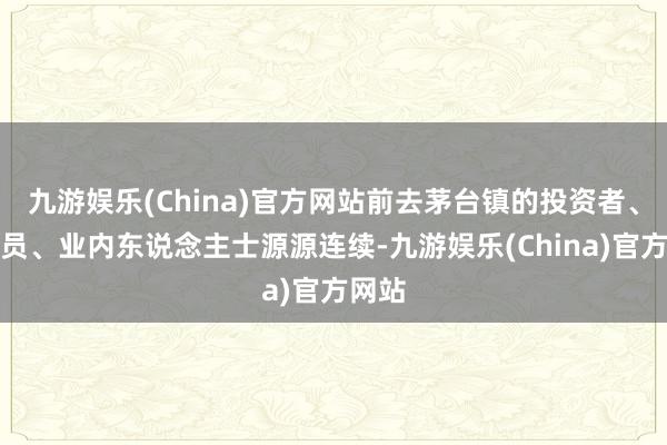 九游娱乐(China)官方网站前去茅台镇的投资者、研究员、业内东说念主士源源连续-九游娱乐(China)官方网站