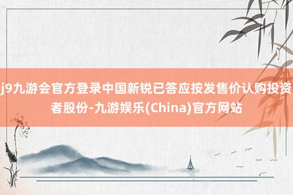 j9九游会官方登录中国新锐已答应按发售价认购投资者股份-九游娱乐(China)官方网站