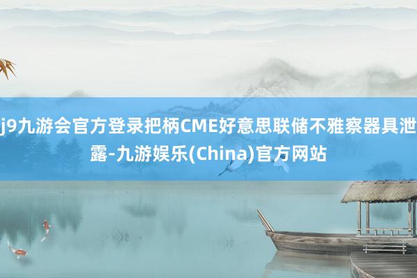 j9九游会官方登录把柄CME好意思联储不雅察器具泄露-九游娱乐(China)官方网站