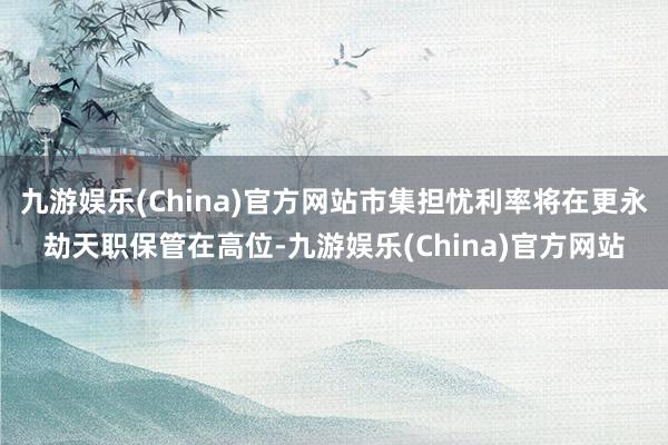 九游娱乐(China)官方网站市集担忧利率将在更永劫天职保管在高位-九游娱乐(China)官方网站