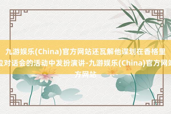 九游娱乐(China)官方网站还瓦解他谋划在香格里拉对话会的活动中发扮演讲-九游娱乐(China)官方网站