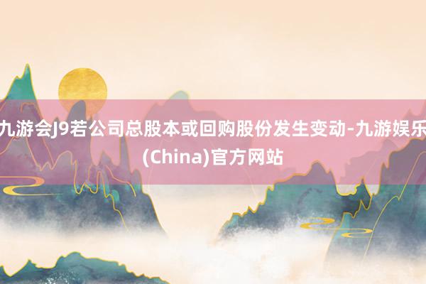 九游会J9若公司总股本或回购股份发生变动-九游娱乐(China)官方网站