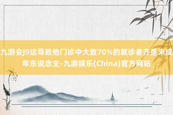 九游会J9这导致他门诊中大致70%的就诊者齐是未成年东说念主-九游娱乐(China)官方网站