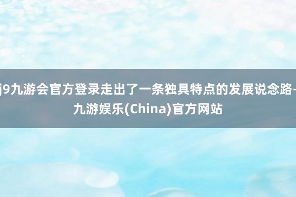 j9九游会官方登录走出了一条独具特点的发展说念路-九游娱乐(China)官方网站