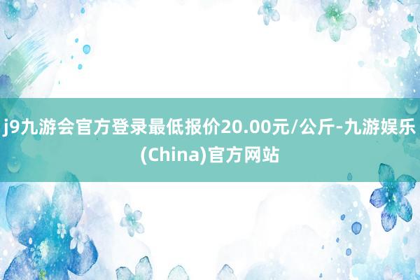 j9九游会官方登录最低报价20.00元/公斤-九游娱乐(China)官方网站