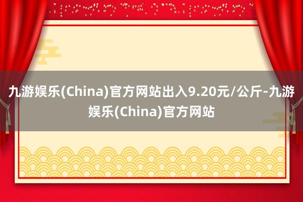 九游娱乐(China)官方网站出入9.20元/公斤-九游娱乐(China)官方网站