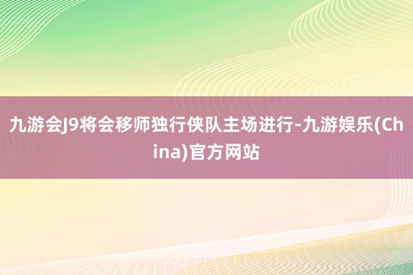 九游会J9将会移师独行侠队主场进行-九游娱乐(China)官方网站