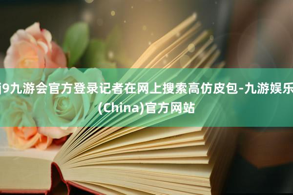 j9九游会官方登录记者在网上搜索高仿皮包-九游娱乐(China)官方网站