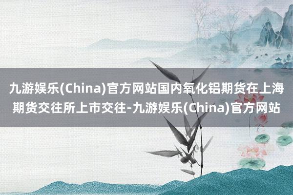 九游娱乐(China)官方网站国内氧化铝期货在上海期货交往所上市交往-九游娱乐(China)官方网站