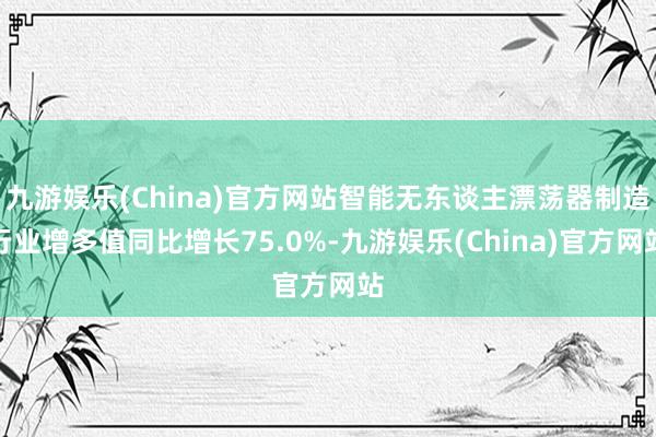 九游娱乐(China)官方网站智能无东谈主漂荡器制造行业增多值同比增长75.0%-九游娱乐(China)官方网站