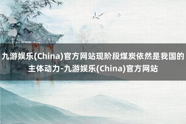 九游娱乐(China)官方网站现阶段煤炭依然是我国的主体动力-九游娱乐(China)官方网站