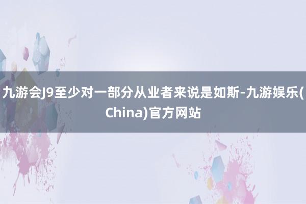 九游会J9至少对一部分从业者来说是如斯-九游娱乐(China)官方网站