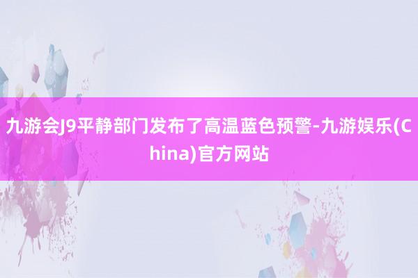 九游会J9平静部门发布了高温蓝色预警-九游娱乐(China)官方网站