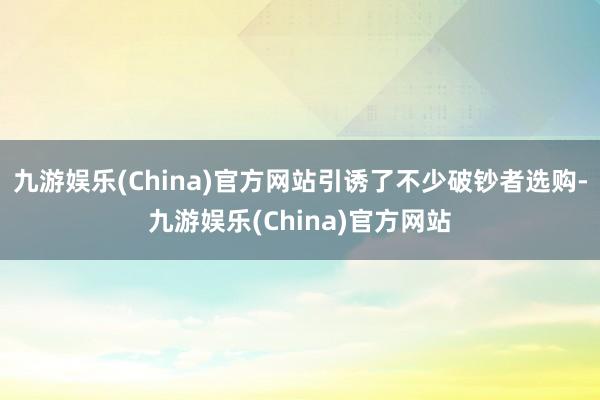 九游娱乐(China)官方网站引诱了不少破钞者选购-九游娱乐(China)官方网站