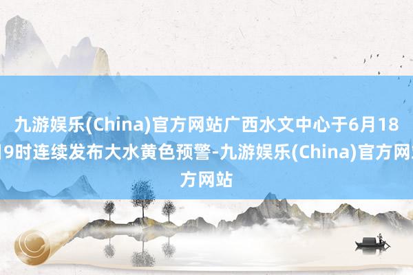 九游娱乐(China)官方网站广西水文中心于6月18日9时连续发布大水黄色预警-九游娱乐(China)官方网站