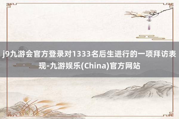 j9九游会官方登录对1333名后生进行的一项拜访表现-九游娱乐(China)官方网站