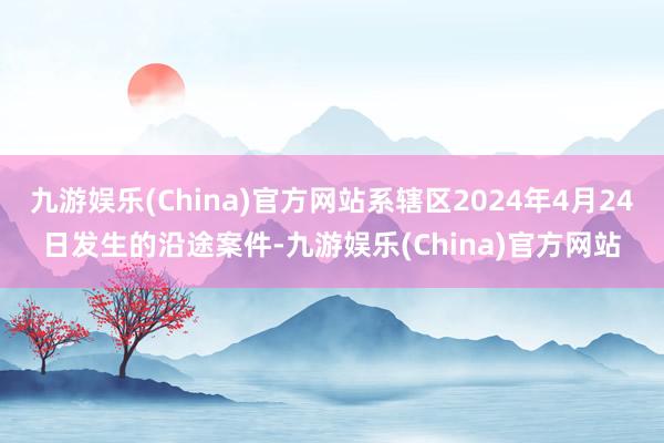 九游娱乐(China)官方网站系辖区2024年4月24日发生的沿途案件-九游娱乐(China)官方网站