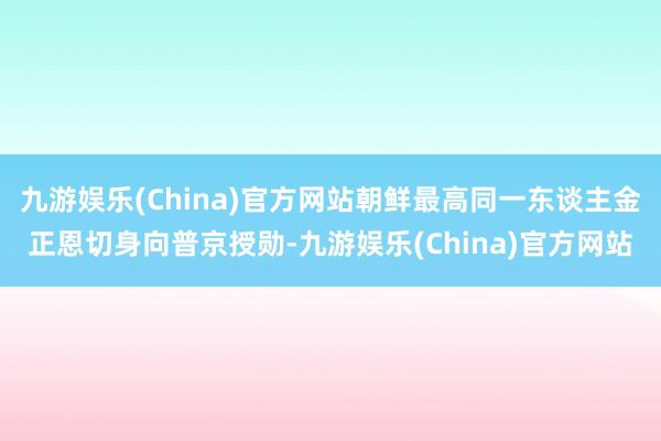 九游娱乐(China)官方网站朝鲜最高同一东谈主金正恩切身向普京授勋-九游娱乐(China)官方网站