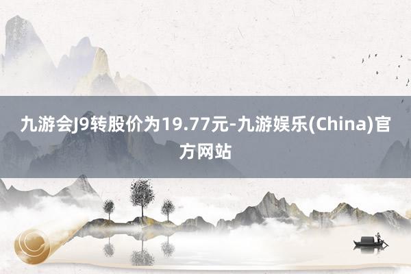 九游会J9转股价为19.77元-九游娱乐(China)官方网站