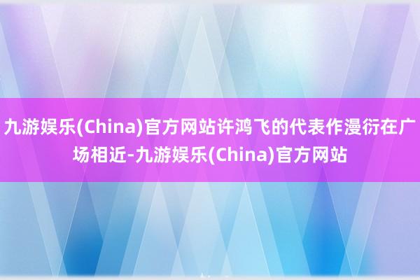 九游娱乐(China)官方网站许鸿飞的代表作漫衍在广场相近-九游娱乐(China)官方网站