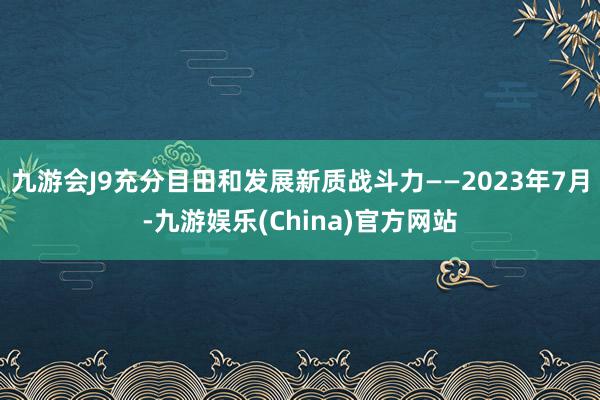 九游会J9充分目田和发展新质战斗力——2023年7月-九游娱乐(China)官方网站