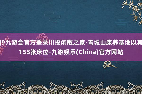 j9九游会官方登录川投闲散之家·青城山康养基地以其158张床位-九游娱乐(China)官方网站