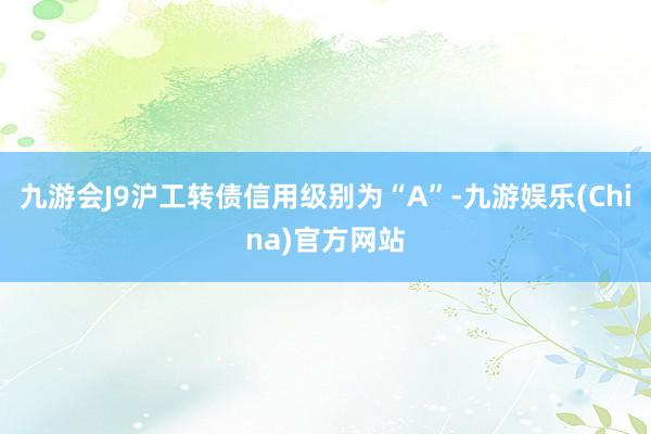 九游会J9沪工转债信用级别为“A”-九游娱乐(China)官方网站