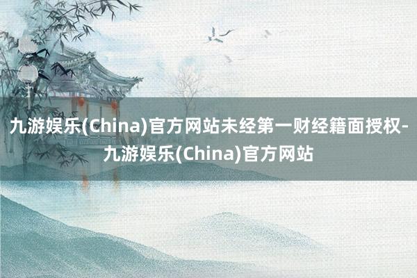 九游娱乐(China)官方网站未经第一财经籍面授权-九游娱乐(China)官方网站