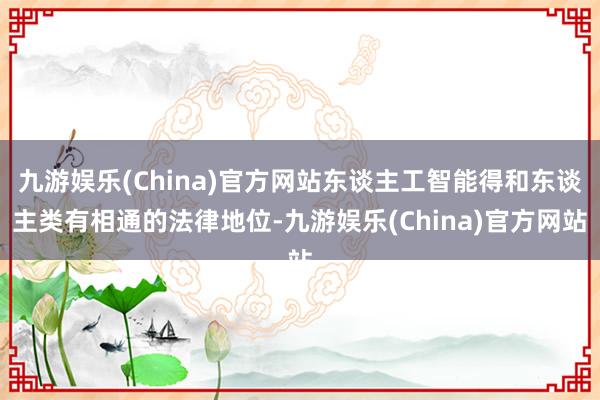 九游娱乐(China)官方网站东谈主工智能得和东谈主类有相通的法律地位-九游娱乐(China)官方网站