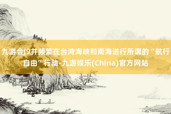 九游会J9并频繁在台湾海峡和南海进行所谓的“航行自由”行动-九游娱乐(China)官方网站