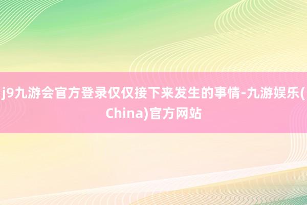 j9九游会官方登录仅仅接下来发生的事情-九游娱乐(China)官方网站