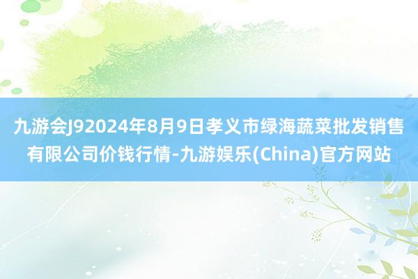 九游会J92024年8月9日孝义市绿海蔬菜批发销售有限公司价钱行情-九游娱乐(China)官方网站