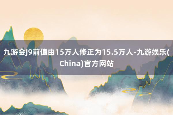 九游会J9前值由15万人修正为15.5万人-九游娱乐(China)官方网站