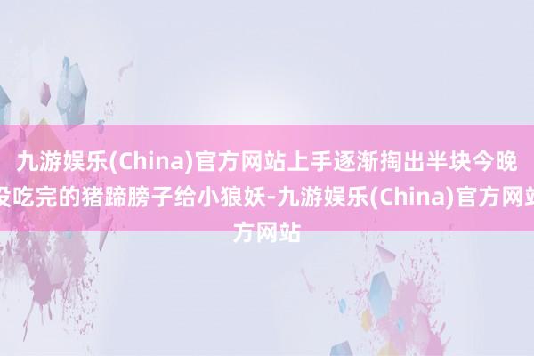 九游娱乐(China)官方网站上手逐渐掏出半块今晚没吃完的猪蹄膀子给小狼妖-九游娱乐(China)官方网站