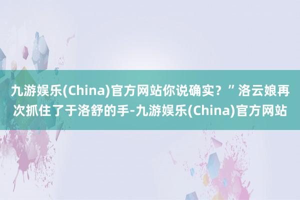 九游娱乐(China)官方网站你说确实？”洛云娘再次抓住了于洛舒的手-九游娱乐(China)官方网站