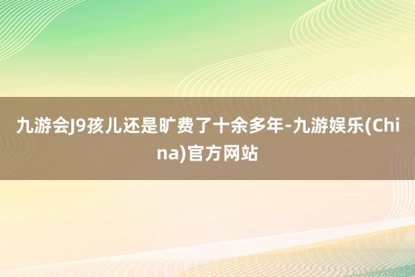 九游会J9孩儿还是旷费了十余多年-九游娱乐(China)官方网站